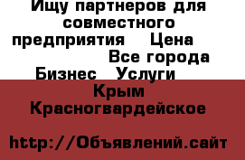 Ищу партнеров для совместного предприятия. › Цена ­ 1 000 000 000 - Все города Бизнес » Услуги   . Крым,Красногвардейское